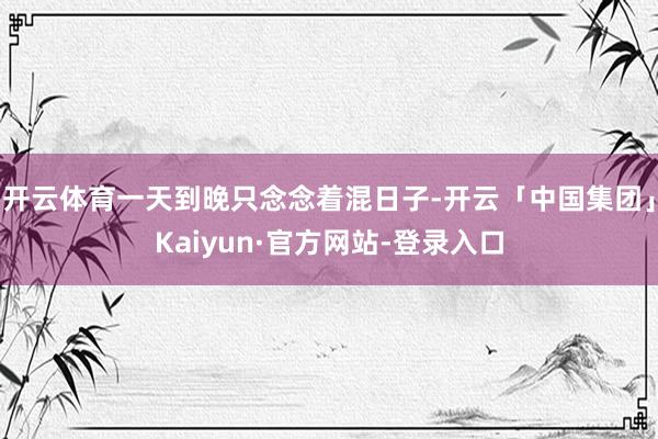 开云体育一天到晚只念念着混日子-开云「中国集团」Kaiyun·官方网站-登录入口