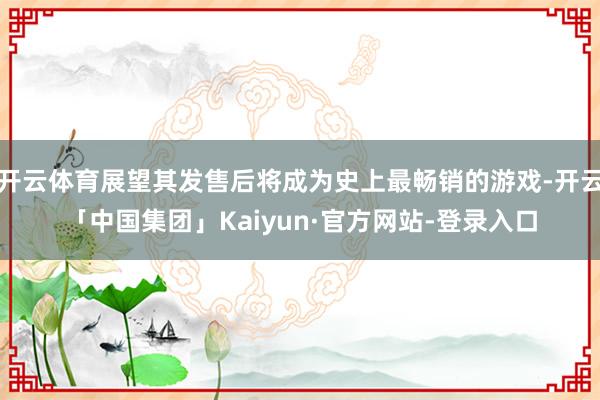 开云体育展望其发售后将成为史上最畅销的游戏-开云「中国集团」Kaiyun·官方网站-登录入口