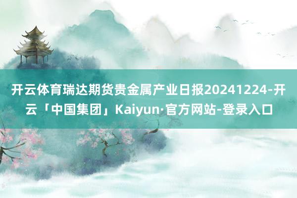 开云体育瑞达期货贵金属产业日报20241224-开云「中国集团」Kaiyun·官方网站-登录入口