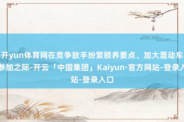 开yun体育网在竞争敌手纷繁颐养要点、加大混动车型参加之际-开云「中国集团」Kaiyun·官方网站-登录入口