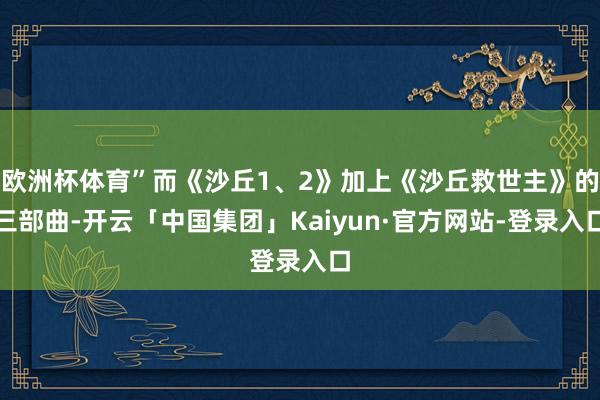 欧洲杯体育”而《沙丘1、2》加上《沙丘救世主》的三部曲-开云「中国集团」Kaiyun·官方网站-登录入口