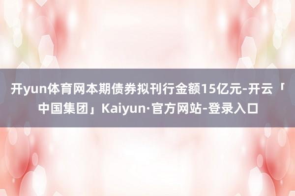开yun体育网　　本期债券拟刊行金额15亿元-开云「中国集团」Kaiyun·官方网站-登录入口