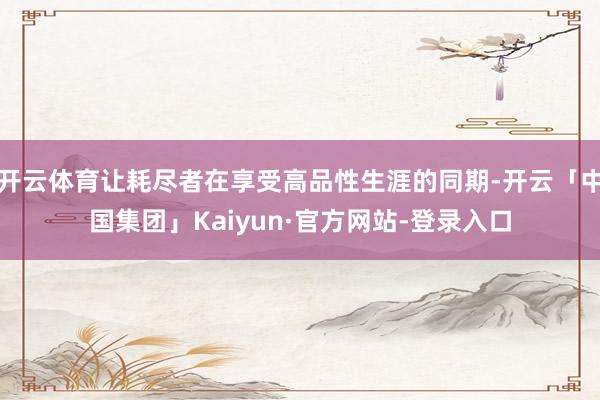 开云体育让耗尽者在享受高品性生涯的同期-开云「中国集团」Kaiyun·官方网站-登录入口