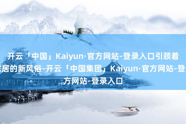 开云「中国」Kaiyun·官方网站-登录入口引颈着异日家居的新风俗-开云「中国集团」Kaiyun·官方网站-登录入口