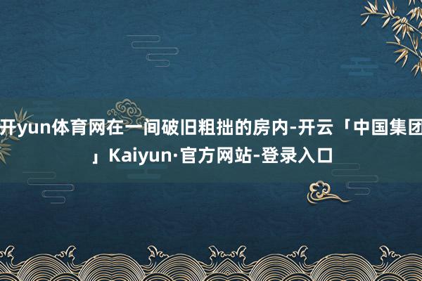 开yun体育网在一间破旧粗拙的房内-开云「中国集团」Kaiyun·官方网站-登录入口