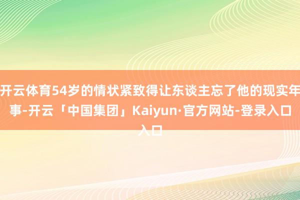 开云体育54岁的情状紧致得让东谈主忘了他的现实年事-开云「中国集团」Kaiyun·官方网站-登录入口