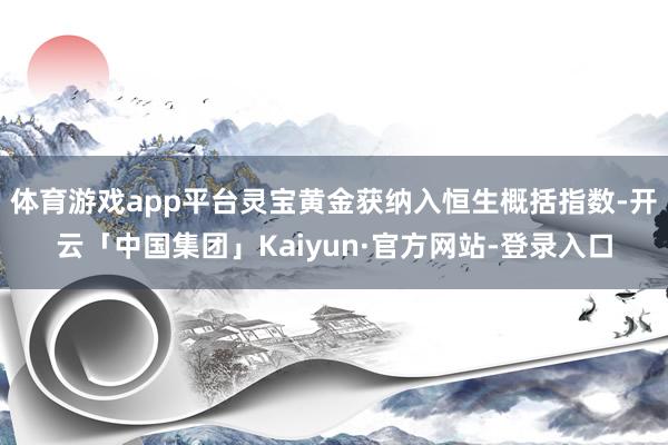 体育游戏app平台灵宝黄金获纳入恒生概括指数-开云「中国集团」Kaiyun·官方网站-登录入口