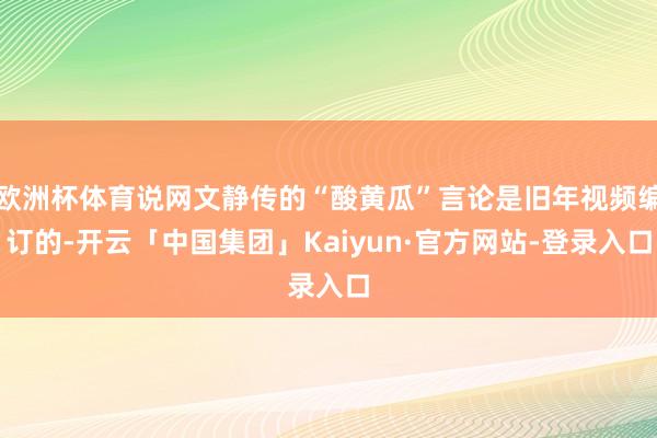 欧洲杯体育说网文静传的“酸黄瓜”言论是旧年视频编订的-开云「中国集团」Kaiyun·官方网站-登录入口