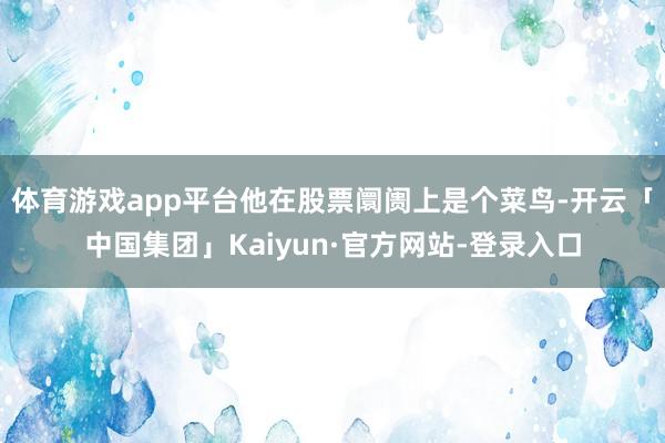体育游戏app平台他在股票阛阓上是个菜鸟-开云「中国集团」Kaiyun·官方网站-登录入口
