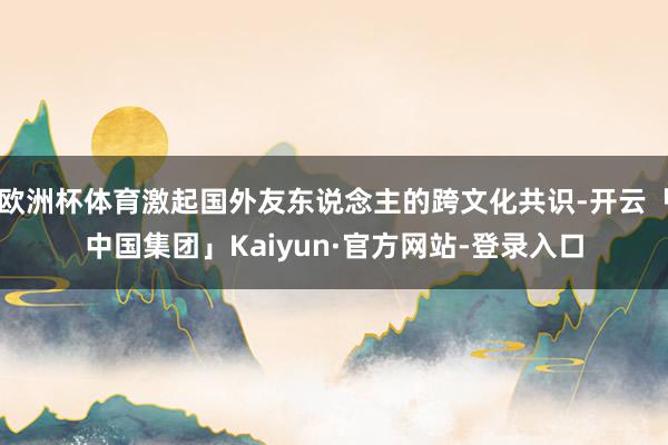 欧洲杯体育激起国外友东说念主的跨文化共识-开云「中国集团」Kaiyun·官方网站-登录入口