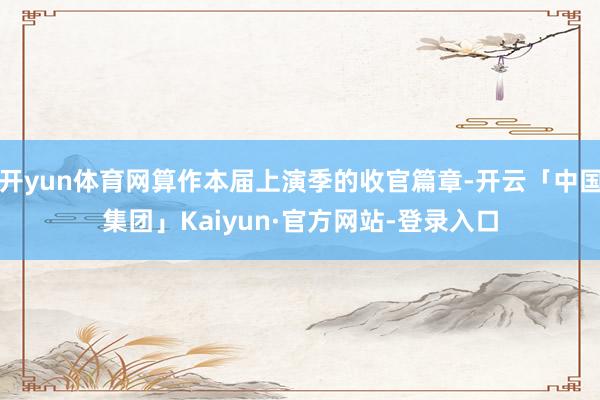 开yun体育网算作本届上演季的收官篇章-开云「中国集团」Kaiyun·官方网站-登录入口