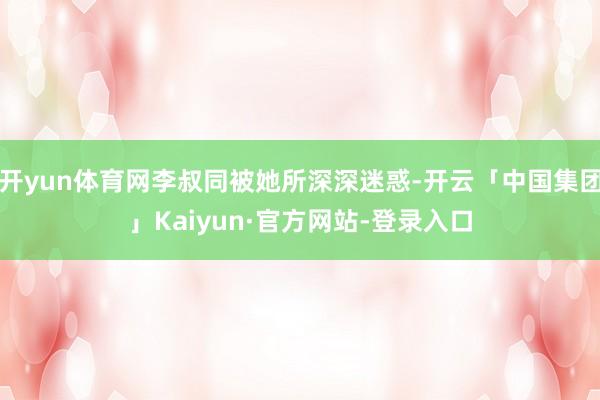 开yun体育网李叔同被她所深深迷惑-开云「中国集团」Kaiyun·官方网站-登录入口