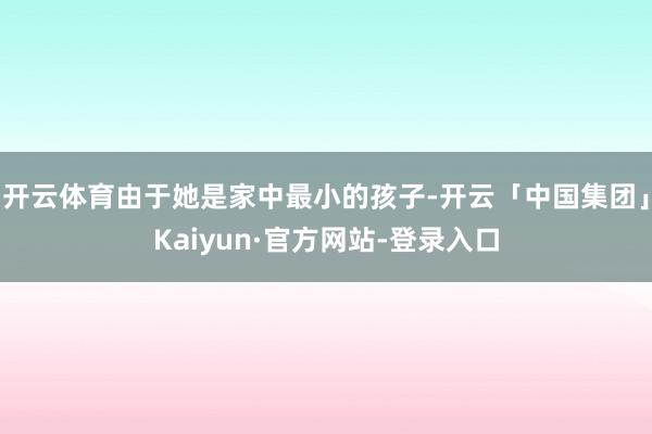 开云体育由于她是家中最小的孩子-开云「中国集团」Kaiyun·官方网站-登录入口