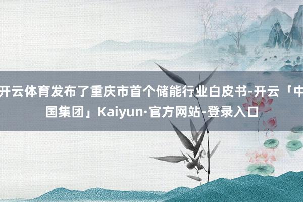 开云体育发布了重庆市首个储能行业白皮书-开云「中国集团」Kaiyun·官方网站-登录入口
