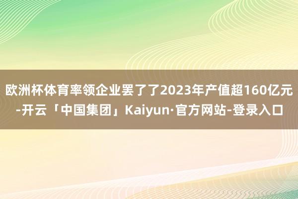 欧洲杯体育率领企业罢了了2023年产值超160亿元-开云「中国集团」Kaiyun·官方网站-登录入口