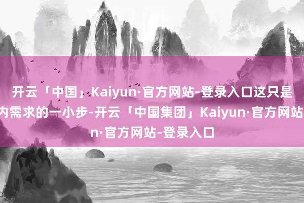 开云「中国」Kaiyun·官方网站-登录入口这只是是知足国内需求的一小步-开云「中国集团」Kaiyun·官方网站-登录入口
