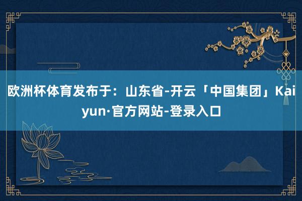 欧洲杯体育发布于：山东省-开云「中国集团」Kaiyun·官方网站-登录入口