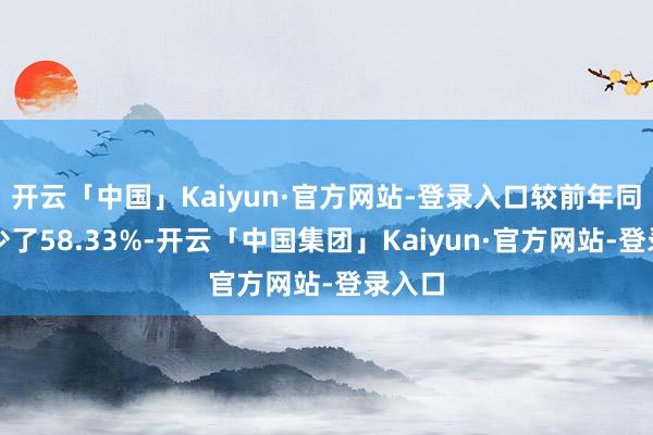 开云「中国」Kaiyun·官方网站-登录入口较前年同时减少了58.33%-开云「中国集团」Kaiyun·官方网站-登录入口