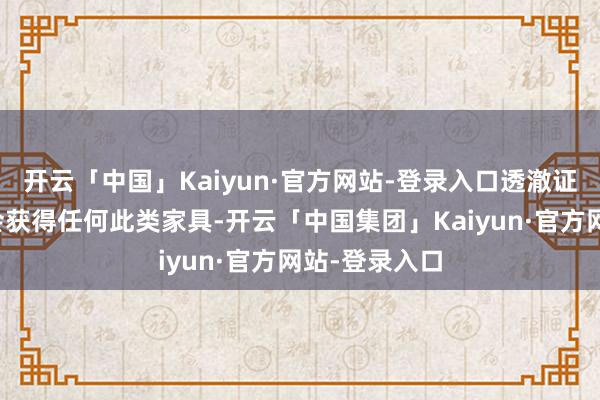开云「中国」Kaiyun·官方网站-登录入口透澈证实了咱们不会获得任何此类家具-开云「中国集团」Kaiyun·官方网站-登录入口