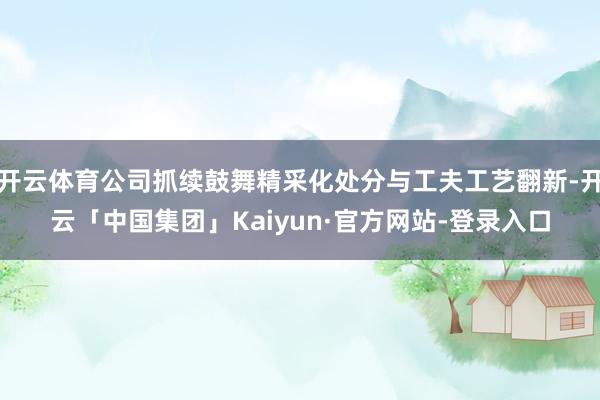 开云体育公司抓续鼓舞精采化处分与工夫工艺翻新-开云「中国集团」Kaiyun·官方网站-登录入口