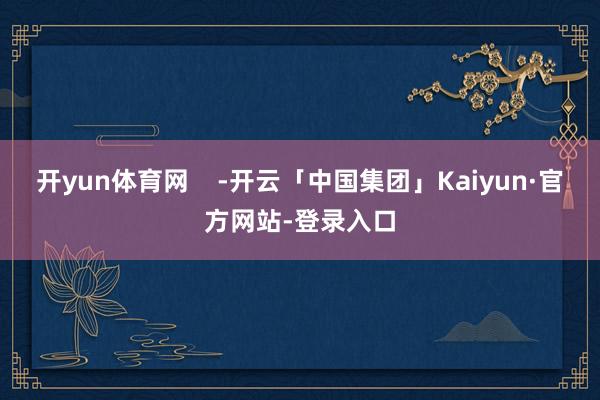 开yun体育网    -开云「中国集团」Kaiyun·官方网站-登录入口