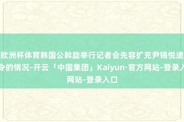 欧洲杯体育韩国公斡旋举行记者会先容扩充尹锡悦逮捕令的情况-开云「中国集团」Kaiyun·官方网站-登录入口