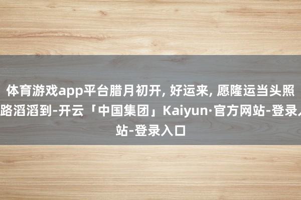 体育游戏app平台腊月初开, 好运来, 愿隆运当头照, 财路滔滔到-开云「中国集团」Kaiyun·官方网站-登录入口