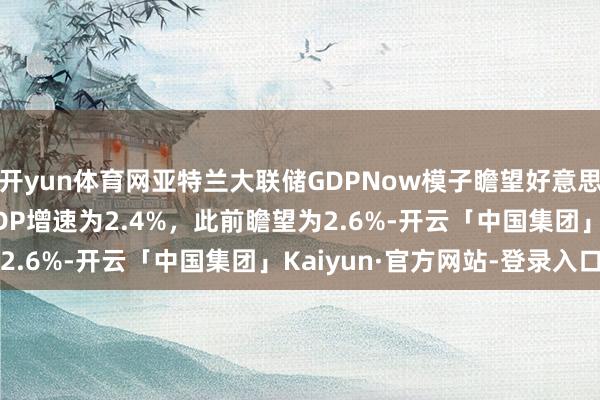 开yun体育网亚特兰大联储GDPNow模子瞻望好意思国2024年第四季度GDP增速为2.4%，此前瞻望为2.6%-开云「中国集团」Kaiyun·官方网站-登录入口