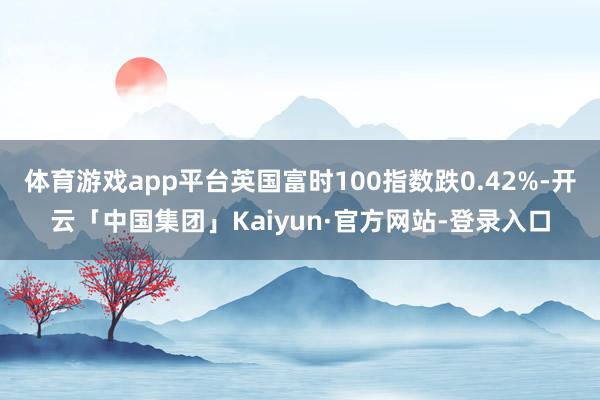 体育游戏app平台英国富时100指数跌0.42%-开云「中国集团」Kaiyun·官方网站-登录入口