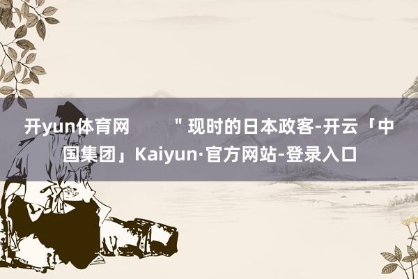 开yun体育网 "现时的日本政客-开云「中国集团」Kaiyun·官方网站-登录入口