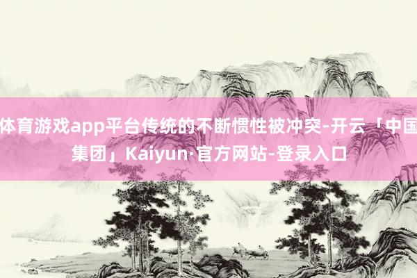 体育游戏app平台传统的不断惯性被冲突-开云「中国集团」Kaiyun·官方网站-登录入口
