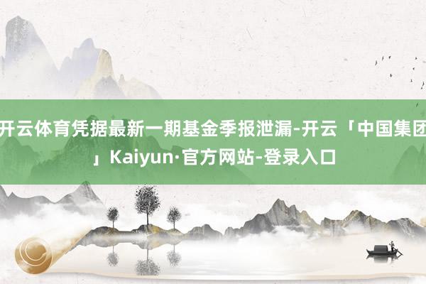 开云体育凭据最新一期基金季报泄漏-开云「中国集团」Kaiyun·官方网站-登录入口