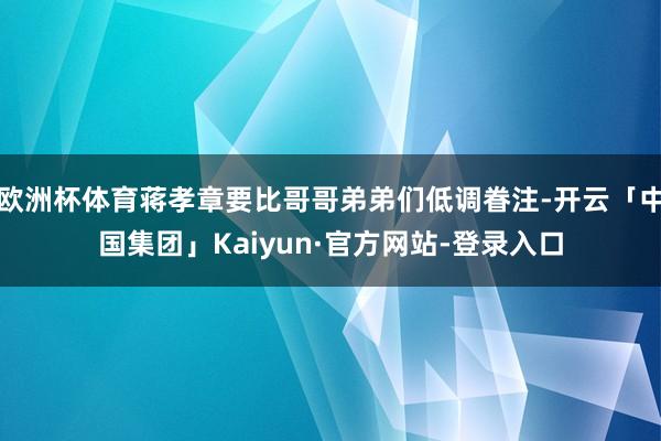 欧洲杯体育蒋孝章要比哥哥弟弟们低调眷注-开云「中国集团」Kaiyun·官方网站-登录入口