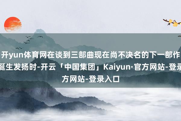 开yun体育网在谈到三部曲现在尚不决名的下一部作品的诞生发扬时-开云「中国集团」Kaiyun·官方网站-登录入口