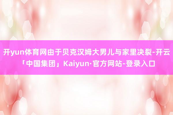 开yun体育网由于贝克汉姆大男儿与家里决裂-开云「中国集团」Kaiyun·官方网站-登录入口