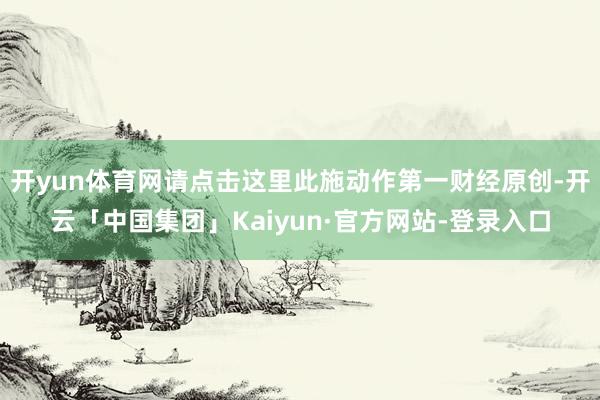 开yun体育网请点击这里此施动作第一财经原创-开云「中国集团」Kaiyun·官方网站-登录入口