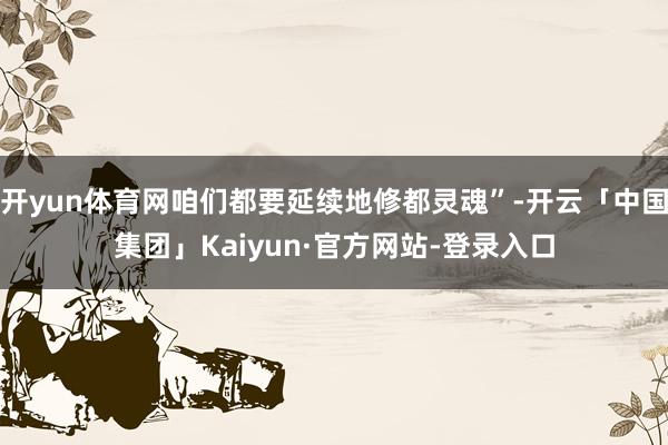 开yun体育网咱们都要延续地修都灵魂”-开云「中国集团」Kaiyun·官方网站-登录入口