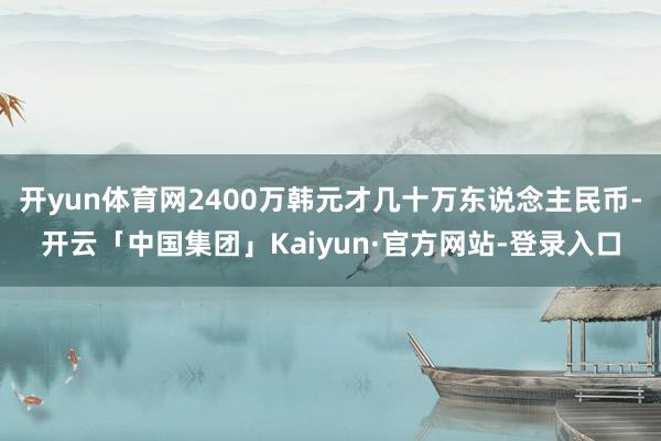 开yun体育网2400万韩元才几十万东说念主民币-开云「中国集团」Kaiyun·官方网站-登录入口