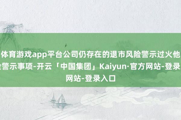 体育游戏app平台公司仍存在的退市风险警示过火他风险警示事项-开云「中国集团」Kaiyun·官方网站-登录入口