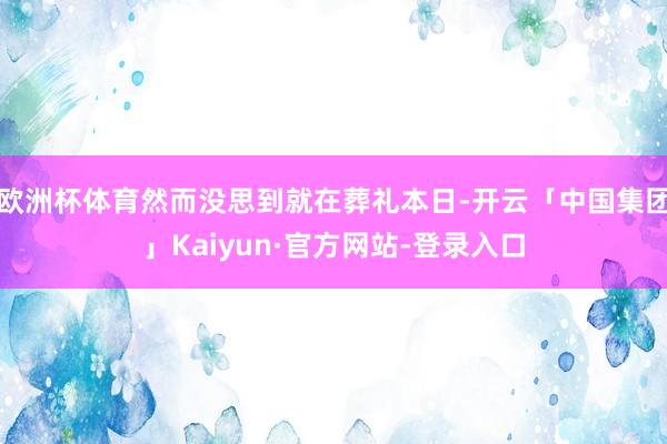 欧洲杯体育然而没思到就在葬礼本日-开云「中国集团」Kaiyun·官方网站-登录入口