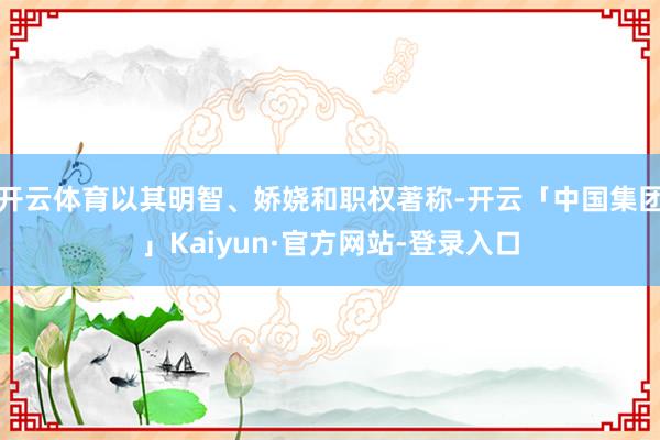 开云体育以其明智、娇娆和职权著称-开云「中国集团」Kaiyun·官方网站-登录入口