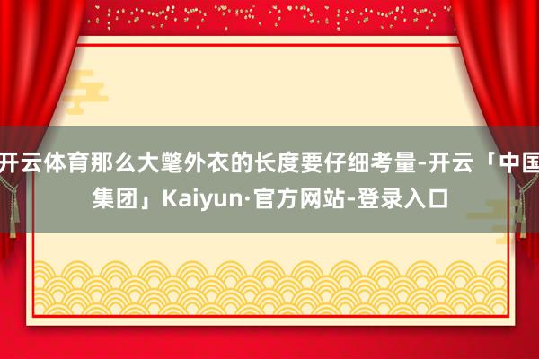 开云体育那么大氅外衣的长度要仔细考量-开云「中国集团」Kaiyun·官方网站-登录入口