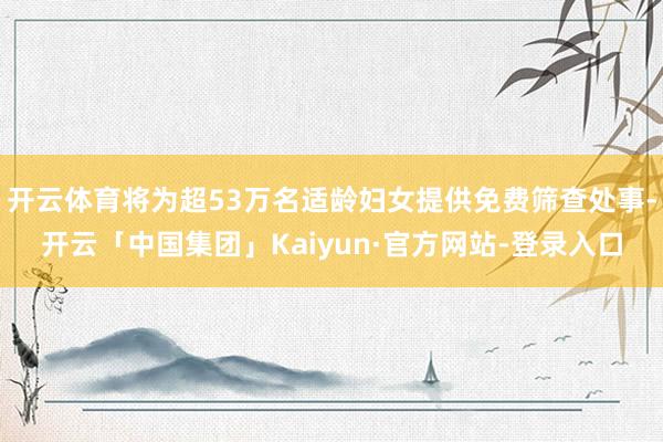 开云体育将为超53万名适龄妇女提供免费筛查处事-开云「中国集团」Kaiyun·官方网站-登录入口