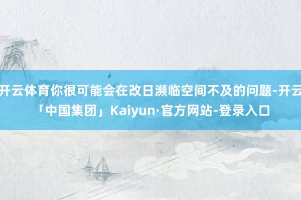 开云体育你很可能会在改日濒临空间不及的问题-开云「中国集团」Kaiyun·官方网站-登录入口