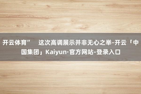 开云体育”    这次高调展示并非无心之举-开云「中国集团」Kaiyun·官方网站-登录入口