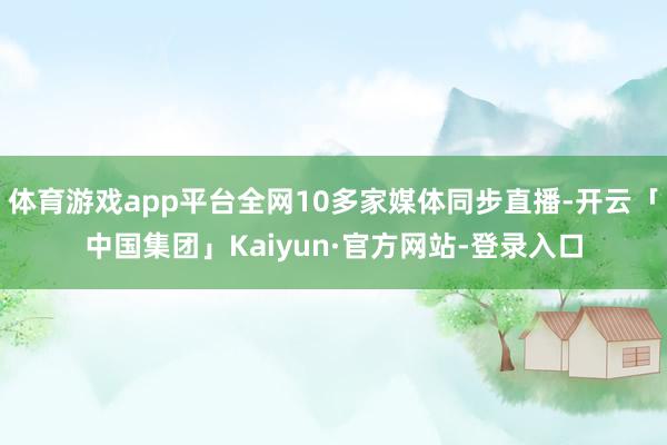 体育游戏app平台全网10多家媒体同步直播-开云「中国集团」Kaiyun·官方网站-登录入口