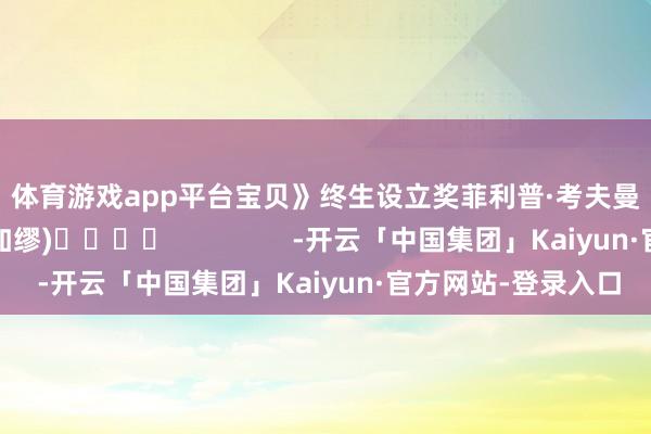 体育游戏app平台宝贝》　　终生设立奖　　菲利普·考夫曼　　（孟卿）(责编：加缪)				                -开云「中国集团」Kaiyun·官方网站-登录入口