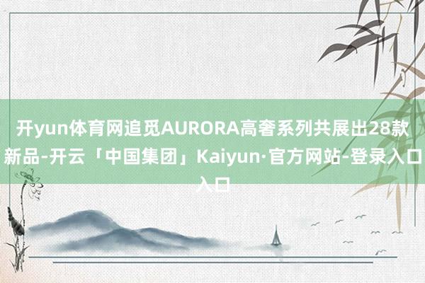 开yun体育网追觅AURORA高奢系列共展出28款新品-开云「中国集团」Kaiyun·官方网站-登录入口