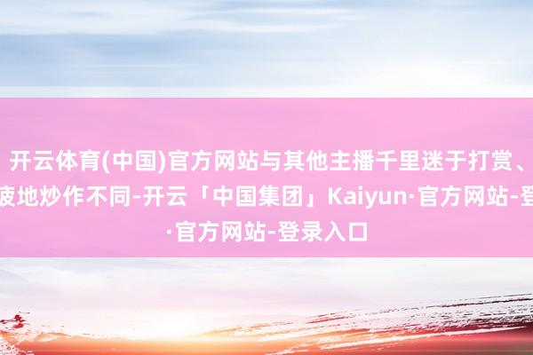开云体育(中国)官方网站与其他主播千里迷于打赏、乐此不疲地炒作不同-开云「中国集团」Kaiyun·官方网站-登录入口