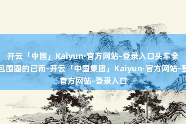开云「中国」Kaiyun·官方网站-登录入口头车全都驶入包围圈的已而-开云「中国集团」Kaiyun·官方网站-登录入口